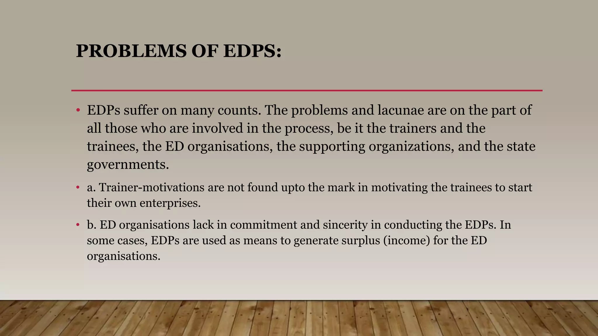 PROBLEMS OF EDPS:
• EDPs suffer on many counts. The problems and lacunae are on the part of
all those who are involved in the process, be it the trainers and the
trainees, the ED organisations, the supporting organizations, and the state
governments.
• a. Trainer-motivations are not found upto the mark in motivating the trainees to start
their own enterprises.
• b. ED organisations lack in commitment and sincerity in conducting the EDPs. In
some cases, EDPs are used as means to generate surplus (income) for the ED
organisations.
 