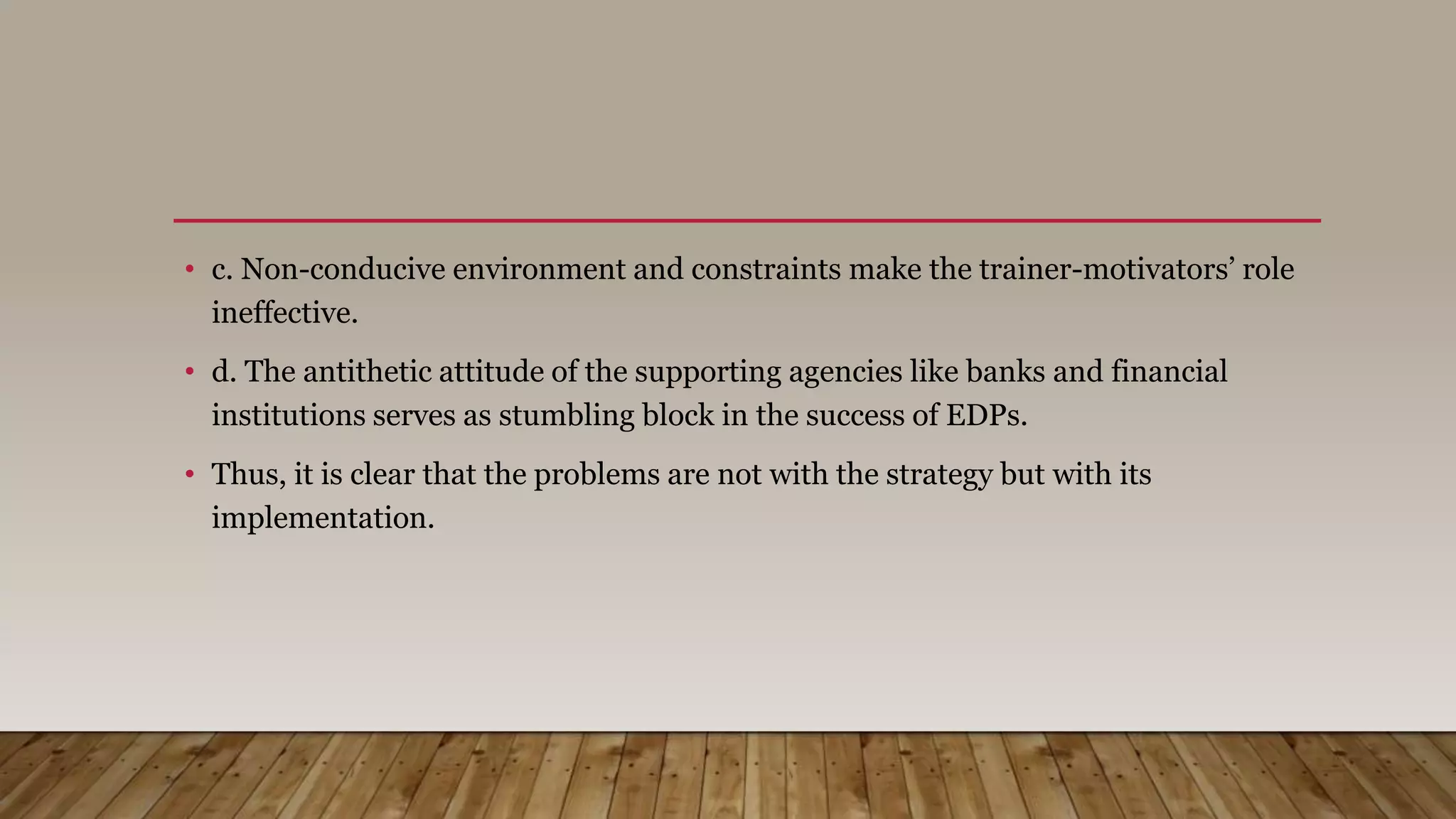 • c. Non-conducive environment and constraints make the trainer-motivators’ role
ineffective.
• d. The antithetic attitude of the supporting agencies like banks and financial
institutions serves as stumbling block in the success of EDPs.
• Thus, it is clear that the problems are not with the strategy but with its
implementation.
 