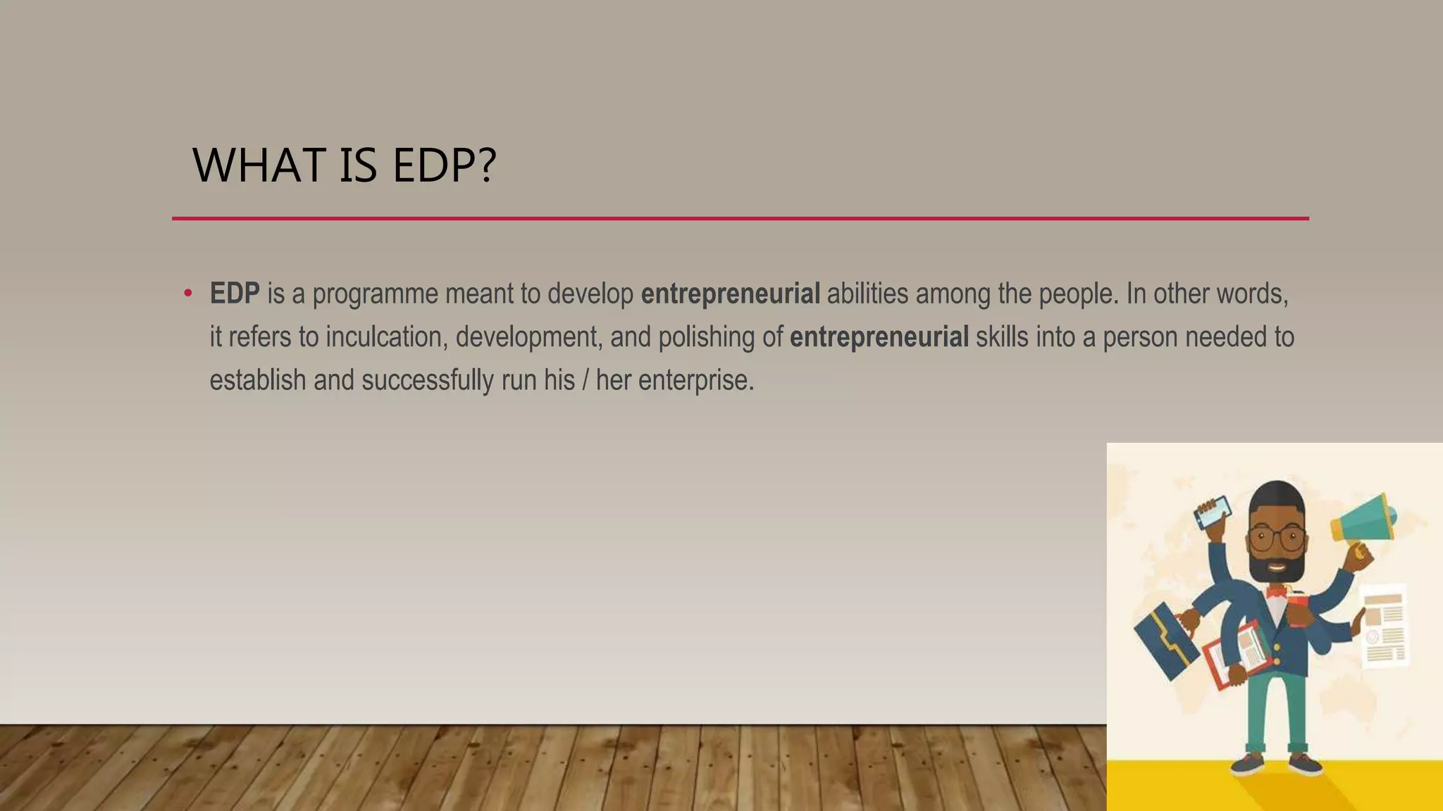 WHAT IS EDP?
• EDP is a programme meant to develop entrepreneurial abilities among the people. In other words,
it refers to inculcation, development, and polishing of entrepreneurial skills into a person needed to
establish and successfully run his / her enterprise.
 