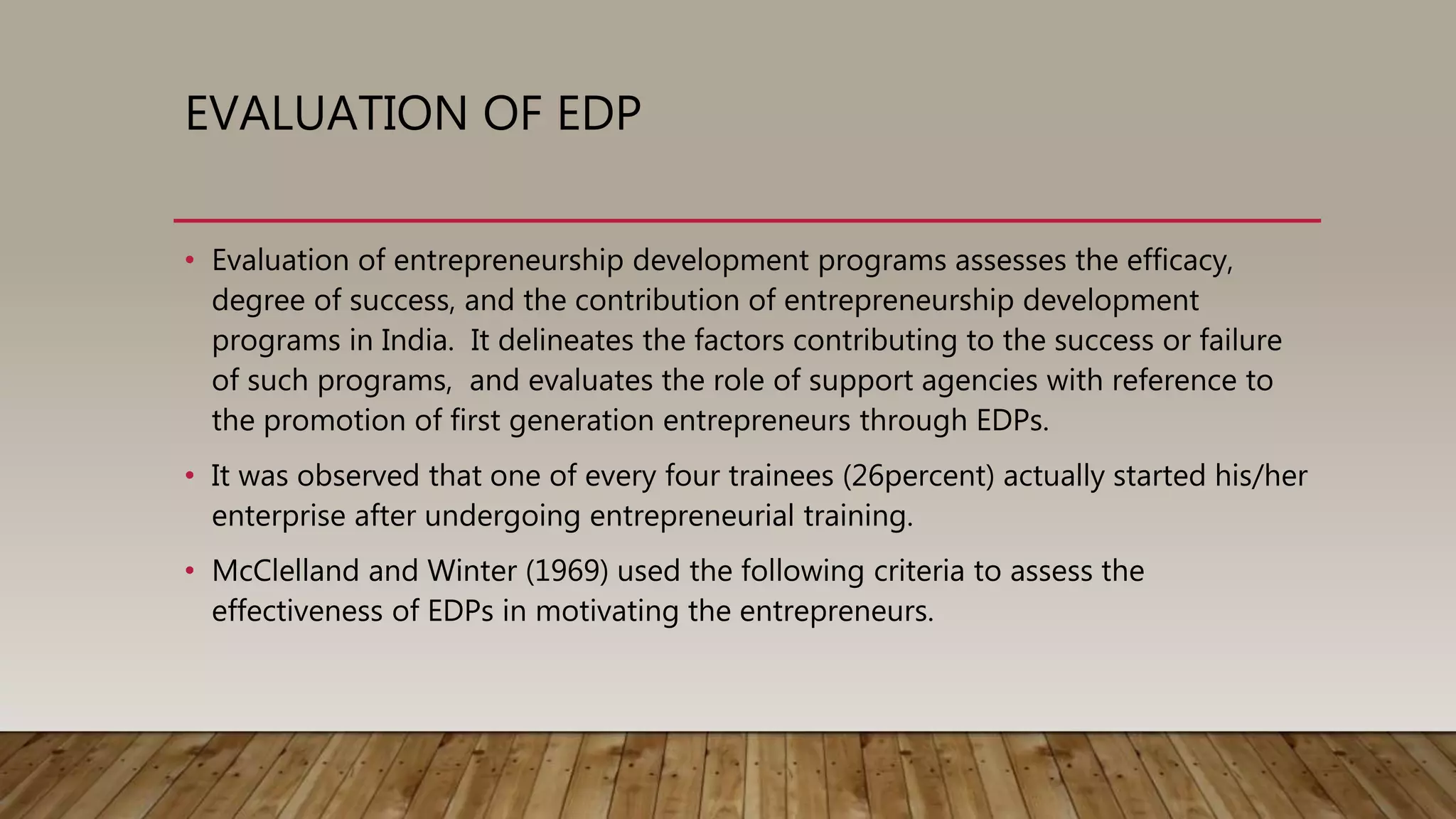 EVALUATION OF EDP
• Evaluation of entrepreneurship development programs assesses the efficacy,
degree of success, and the contribution of entrepreneurship development
programs in India. It delineates the factors contributing to the success or failure
of such programs, and evaluates the role of support agencies with reference to
the promotion of first generation entrepreneurs through EDPs.
• It was observed that one of every four trainees (26percent) actually started his/her
enterprise after undergoing entrepreneurial training.
• McClelland and Winter (1969) used the following criteria to assess the
effectiveness of EDPs in motivating the entrepreneurs.
 