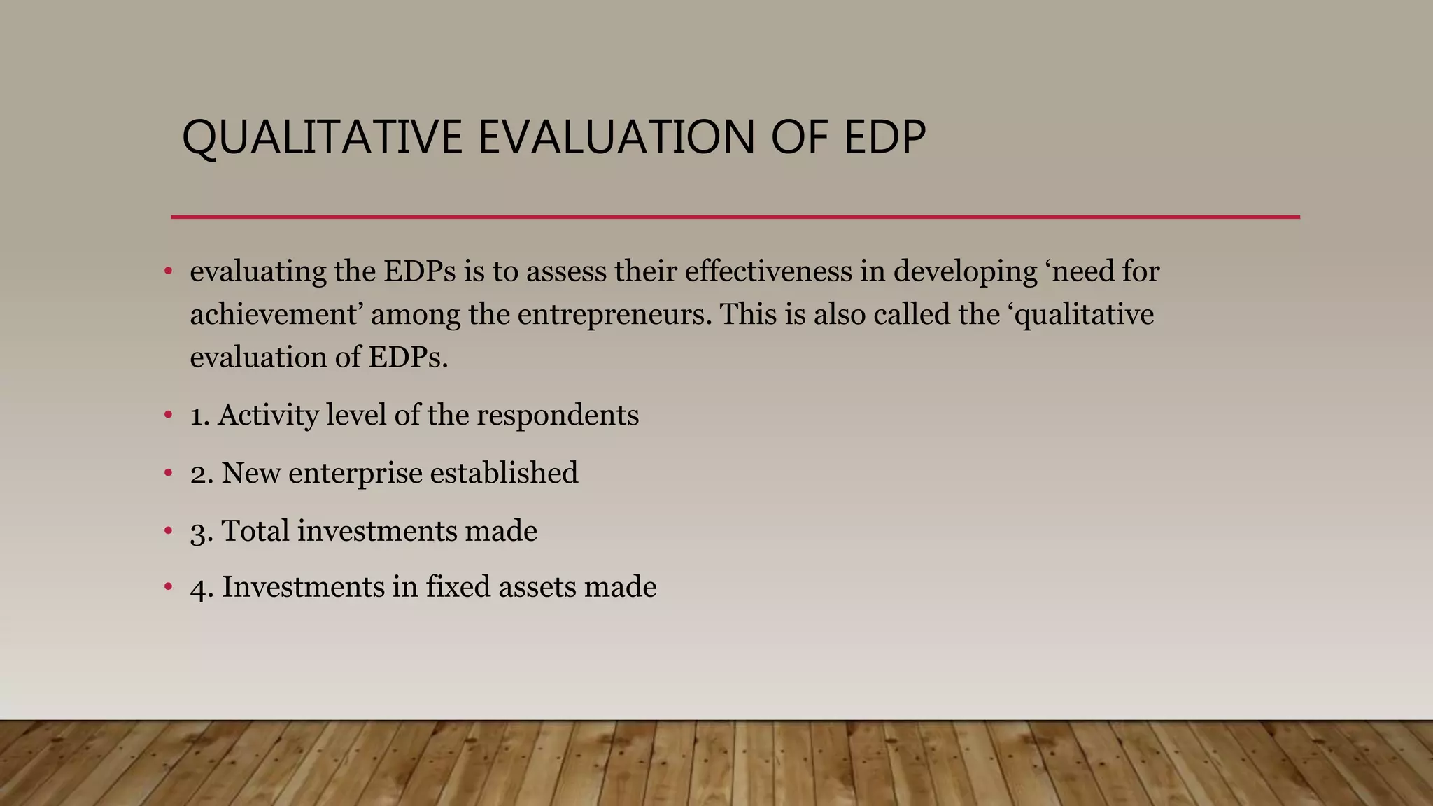 QUALITATIVE EVALUATION OF EDP
• evaluating the EDPs is to assess their effectiveness in developing ‘need for
achievement’ among the entrepreneurs. This is also called the ‘qualitative
evaluation of EDPs.
• 1. Activity level of the respondents
• 2. New enterprise established
• 3. Total investments made
• 4. Investments in fixed assets made
 