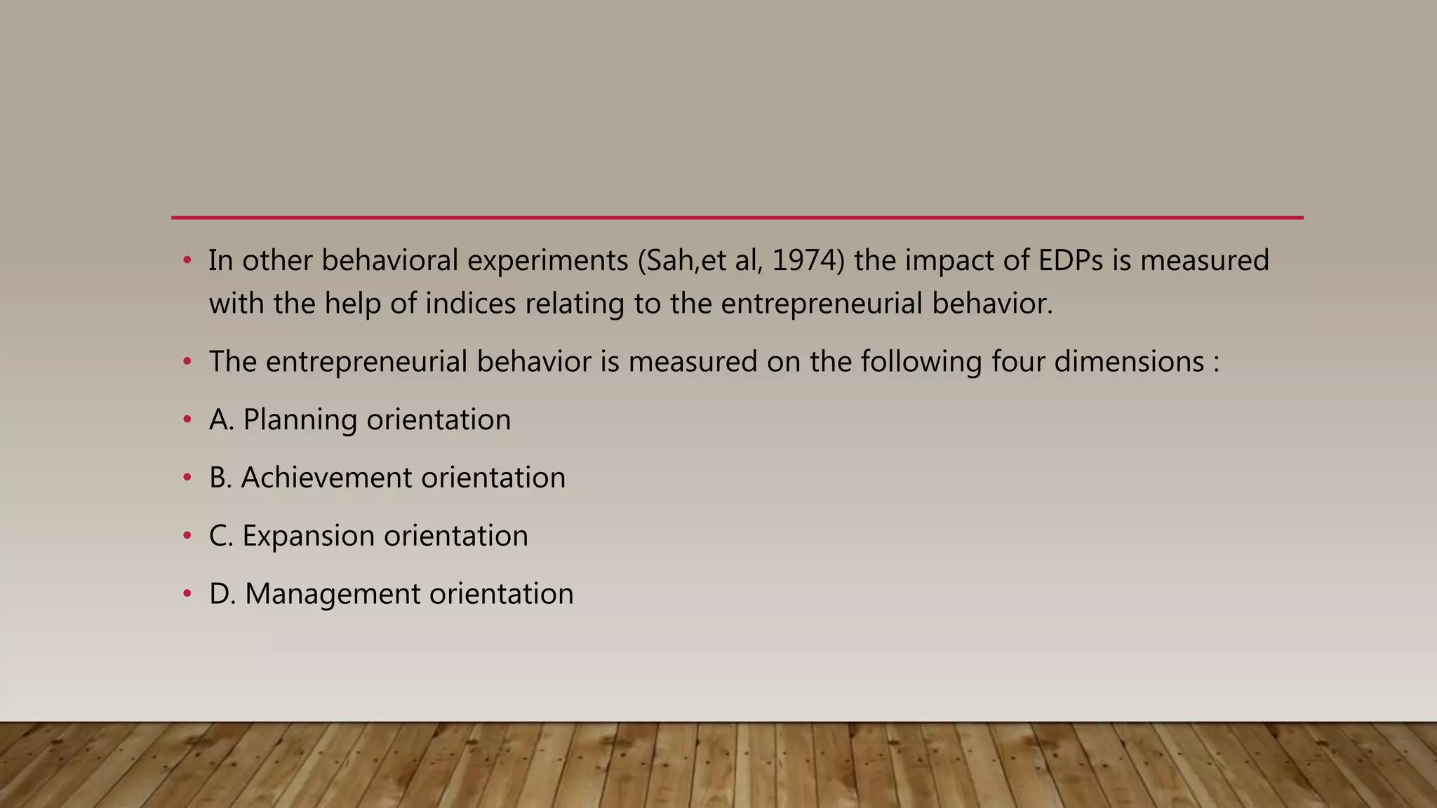 • In other behavioral experiments (Sah,et al, 1974) the impact of EDPs is measured
with the help of indices relating to the entrepreneurial behavior.
• The entrepreneurial behavior is measured on the following four dimensions :
• A. Planning orientation
• B. Achievement orientation
• C. Expansion orientation
• D. Management orientation
 