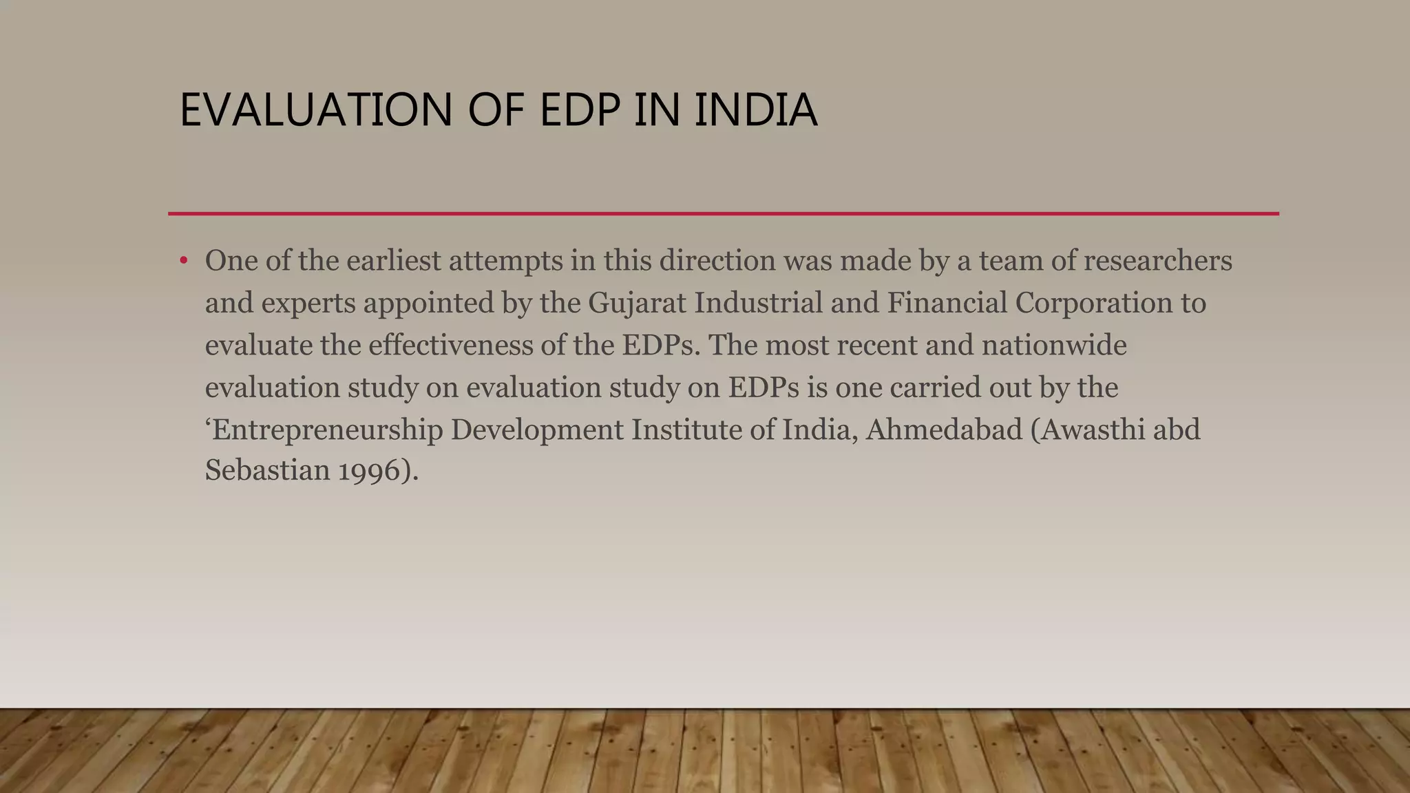 EVALUATION OF EDP IN INDIA
• One of the earliest attempts in this direction was made by a team of researchers
and experts appointed by the Gujarat Industrial and Financial Corporation to
evaluate the effectiveness of the EDPs. The most recent and nationwide
evaluation study on evaluation study on EDPs is one carried out by the
‘Entrepreneurship Development Institute of India, Ahmedabad (Awasthi abd
Sebastian 1996).
 