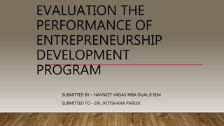 EVALUATION THE
PERFORMANCE OF
ENTREPRENEURSHIP
DEVELOPMENT
PROGRAM
SUBMITTED BY – NAVNEET YADAV MBA DUAL II SEM
SUBMITTED TO – DR. JYOTSHANA PAREEK
 