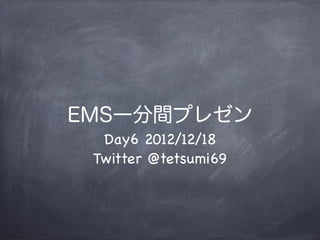 EMS一分間プレゼン
  Day6 2012/12/18
 Twitter @tetsumi69
 
