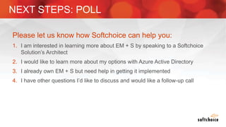 Please let us know how Softchoice can help you:
1. I am interested in learning more about EM + S by speaking to a Softchoice
Solution’s Architect
2. I would like to learn more about my options with Azure Active Directory
3. I already own EM + S but need help in getting it implemented
4. I have other questions I’d like to discuss and would like a follow-up call
NEXT STEPS: POLL
 
