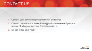 1. Contact your account representative at Softchoice
2. Contact Luke Black at Luke.Black@Softchoice.com if you are
unsure of who your Account Representative is
3. Or call 1 800-268-7638
CONTACT US
 