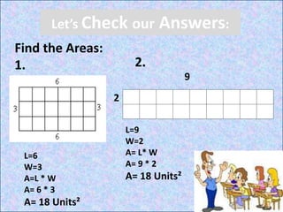 Let’s Check our Answers:
Find the Areas:
1. 2.
9
2
L=6
W=3
A=L * W
A= 6 * 3
A= 18 Units²
L=9
W=2
A= L* W
A= 9 * 2
A= 18 Units²
 