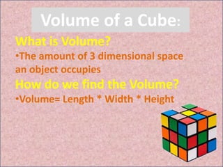 Volume of a Cube:
What is Volume?
•The amount of 3 dimensional space
an object occupies
How do we find the Volume?
•Volume= Length * Width * Height
 