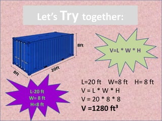 Let’s Try together:
V=L * W * H
L-20 ft
W= 8 ft
H=8 ft
L=20 ft W=8 ft H= 8 ft
V = L * W * H
V = 20 * 8 * 8
V =1280 ft³
 