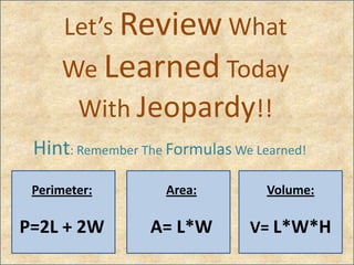 Let’s Review What
We Learned Today
With Jeopardy!!
Hint: Remember The Formulas We Learned!
Perimeter:
P=2L + 2W
Area:
A= L*W
Volume:
V= L*W*H
 