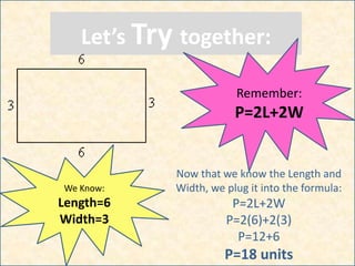 Let’s Try together:
Remember:
P=2L+2W
We Know:
Length=6
Width=3
Now that we know the Length and
Width, we plug it into the formula:
P=2L+2W
P=2(6)+2(3)
P=12+6
P=18 units
 