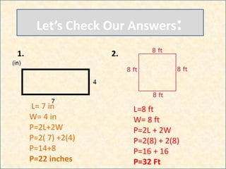 Let’s Check Our Answers:
1.
L= 7 in
W= 4 in
P=2L+2W
P=2( 7) +2(4)
P=14+8
P=22 inches
2.
L=8 ft
W= 8 ft
P=2L + 2W
P=2(8) + 2(8)
P=16 + 16
P=32 Ft
 
