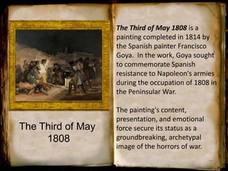 The Third of May
1808
The Third of May 1808 is a
painting completed in 1814 by
the Spanish painter Francisco
Goya. In the work, Goya sought
to commemorate Spanish
resistance to Napoleon's armies
during the occupation of 1808 in
the Peninsular War.
The painting's content,
presentation, and emotional
force secure its status as a
groundbreaking, archetypal
image of the horrors of war.
 