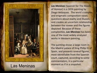 Las Meninas (Spanish for The Maids
of Honour) is a 1656 painting by
Diego Velázquez. The work's complex
and enigmatic composition raises
questions about reality and illusion,
and creates an uncertain relationship
between the viewer and the figures
depicted. Because of these
complexities, Las Meninas has been
one of the most widely analyzed
works in Western painting.
The painting shows a large room in
the Madrid palace of King Philip IV of
Spain, and presents several figures,
most identifiable from the Spanish
court, captured, according to some
commentators, in a particular
moment as if in a snapshot.
Las Meninas
 