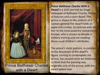 Prince Balthasar Charles With a
Dwarf is a 1631 portrait by Diego
Velázquez of Balthasar Charles, Prince
of Asturias and a court dwarf. The
prince is shown in the uniform of a
captain-general.The dwarf holds an
apple and a rattle, to contrast with the
heir to the most powerful monarchy in
Europe, who is shown as already in
military training and not needing
these usual children's attributes.
The prince's static posture, in contrast
to the dynamism of the dwarf's
figure, turning to contemplate the
prince, has caused some art historians
to think that the painting was
originally only of the prince, with the
dwarf added later.
Prince Balthasar Charles
with a Dwarf
 