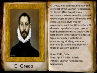 El Greco
El Greco, was a painter, sculptor and
architect of the Spanish Renaissance.
"El Greco" (The Greek) was a
nickname, a reference to his national
Greek origin. El Greco's dramatic and
expressionistic style was not
appreciated until the 20th century. El
Greco is regarded as a precursor of
both Expressionism and Cubism. He is
best known for tortuously elongated
figures and often fantastic or
phantasmagorical pigmentation,
marrying Byzantine traditions with
those of Western painting.
Born: 1541, Crete
Died: April 7, 1614, Toledo
Periods: Spanish Renaissance,
Mannerism
 