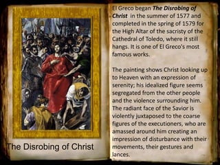 El Greco began The Disrobing of
Christ in the summer of 1577 and
completed in the spring of 1579 for
the High Altar of the sacristy of the
Cathedral of Toledo, where it still
hangs. It is one of El Greco's most
famous works.
The painting shows Christ looking up
to Heaven with an expression of
serenity; his idealized figure seems
segregated from the other people
and the violence surrounding him.
The radiant face of the Savior is
violently juxtaposed to the coarse
figures of the executioners, who are
amassed around him creating an
impression of disturbance with their
movements, their gestures and
lances.
The Disrobing of Christ
 
