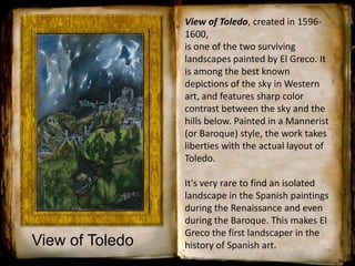 View of Toledo
View of Toledo, created in 1596-
1600,
is one of the two surviving
landscapes painted by El Greco. It
is among the best known
depictions of the sky in Western
art, and features sharp color
contrast between the sky and the
hills below. Painted in a Mannerist
(or Baroque) style, the work takes
liberties with the actual layout of
Toledo.
It's very rare to find an isolated
landscape in the Spanish paintings
during the Renaissance and even
during the Baroque. This makes El
Greco the first landscaper in the
history of Spanish art.
 