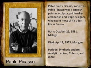 Pablo Ruiz y Picasso, known as
Pablo Picasso was a Spanish
painter, sculptor, printmaker,
ceramicist, and stage designer
who spent most of his adult
life in France.
Born: October 25, 1881,
Malaga
Died: April 8, 1973, Mougins
Periods: Synthetic cubism,
Analytic cubism, Cubism, and
more
Pablo Picasso
 