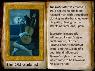The Old Guitarist, created in
1903 depicts an old, blind,
haggard man with threadbare
clothing weakly hunched over
his guitar, playing on the
streets of Barcelona, Spain
Expressionism, greatly
influenced Picasso’s style.
Furthermore, El Greco,
Picasso’s poor standard of
living, and the suicide of a
dear friend influenced
Picasso’s style at the time,
which came to be known as
his Blue Period.The Old Guitarist
 