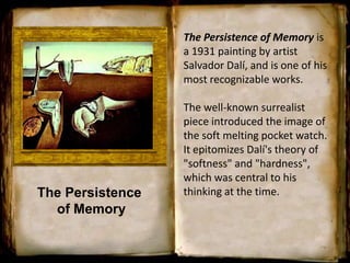The Persistence
of Memory
The Persistence of Memory is
a 1931 painting by artist
Salvador Dalí, and is one of his
most recognizable works.
The well-known surrealist
piece introduced the image of
the soft melting pocket watch.
It epitomizes Dalí's theory of
"softness" and "hardness",
which was central to his
thinking at the time.
 