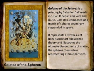 Galatea of the Spheres
Galatea of the Spheres is a
painting by Salvador Dalí made
in 1952. It depicts his wife and
muse, Gala Dalí, composed of a
matrix of spheres seemingly
suspended in space.
It represents a synthesis of
Renaissance art and atomic
theory and illustrates the
ultimate discontinuity of matter,
the spheres themselves
representing atomic particles.
 
