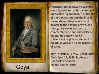 Francisco José de Goya y Lucientes
was a Spanish romantic painter and
printmaker regarded both as the last
of the Old Masters and the first of
the moderns. Goya was a court
painter to the Spanish Crown, and
through his works was both a
commentator on and chronicler of
his era. He’s known for his
subversive imaginative element in
his art, as well as his bold handling
of paint.
Born: March 30, 1746, Fuendetodos
Died: April 16, 1828, Bordeaux
Nationality: Spanish
Period: Romanticism
Goya
 