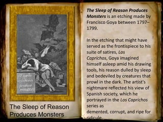 The Sleep of Reason
Produces Monsters
The Sleep of Reason Produces
Monsters is an etching made by
Francisco Goya between 1797–
1799.
In the etching that might have
served as the frontispiece to his
suite of satires, Los
Caprichos, Goya imagined
himself asleep amid his drawing
tools, his reason dulled by sleep
and bedeviled by creatures that
prowl in the dark. The artist's
nightmare reflected his view of
Spanish society, which he
portrayed in the Los Caprichos
series as
demented, corrupt, and ripe for
ridicule.
 