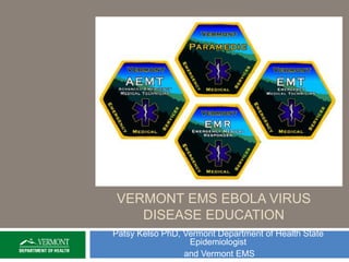 VERMONT EMS EBOLA VIRUS 
DISEASE EDUCATION 
Patsy Kelso PhD, Vermont Department of Health State 
Epidemiologist 
and Vermont EMS 
 
