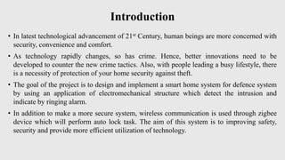Introduction
• In latest technological advancement of 21st Century, human beings are more concerned with
security, convenience and comfort.
• As technology rapidly changes, so has crime. Hence, better innovations need to be
developed to counter the new crime tactics. Also, with people leading a busy lifestyle, there
is a necessity of protection of your home security against theft.
• The goal of the project is to design and implement a smart home system for defence system
by using an application of electromechanical structure which detect the intrusion and
indicate by ringing alarm.
• In addition to make a more secure system, wireless communication is used through zigbee
device which will perform auto lock task. The aim of this system is to improving safety,
security and provide more efficient utilization of technology.
 