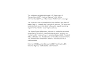 This publication is distributed by the U.S. Department of
Transportation (DOT), National Highway Traffic Safety
Administration (NHTSA), in the interest of information exchange.
The contents of this document do not have the force and effect of
law and are not meant to bind the public in any way. This document
is intended only to provide clarity to the public regarding existing
requirements under the law or agency policies.
The United States Government assumes no liability for its content
or use thereof. If trade or manufacturers’ names or products are
mentioned, it is because they are considered essential to the object
of the publication and should not be construed as an endorsement.
The United States Government does not endorse products or
manufacturers.
National EMS Education Standards 2021. Washington, DC:
National Highway Traffic Safety Administration.
 