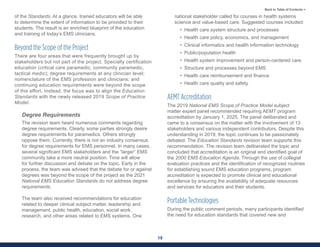 19
Back to Table of Contents >
of the Standards. At a glance, trained educators will be able
to determine the extent of information to be provided to their
students. The result is an enriched blueprint of the education
and training of today’s EMS clinicians.
Beyond the Scope of the Project
There are four areas that were frequently brought up by
stakeholders but not part of the project. Specialty certification
education (critical care paramedic, community paramedic,
tactical medic); degree requirements at any clinician level;
nomenclature of the EMS profession and clinicians; and
continuing education requirements were beyond the scope
of this effort. Instead, the focus was to align the Education
Standards with the newly released 2019 Scope of Practice
Model.
Degree Requirements
The revision team heard numerous comments regarding
degree requirements. Clearly, some parties strongly desire
degree requirements for paramedics. Others strongly
oppose them. Currently, there is not an industry consensus
for degree requirements for EMS personnel. In many cases,
several significant EMS stakeholders and the “larger” EMS
community take a more neutral position. Time will allow
for further discussion and debate on the topic. Early in the
process, the team was advised that the debate for or against
degrees was beyond the scope of the project as the 2021
National EMS Education Standards do not address degree
requirements.
The team also received recommendations for education
related to deeper clinical subject matter, leadership and
management, public health, education, social work,
research, and other areas related to EMS systems. One
national stakeholder called for courses in health systems
science and value-based care. Suggested courses included:
• Health care system structure and processes
• Health care policy, economics, and management
• Clinical informatics and health information technology
• Public/population health
• Health system improvement and person-centered care
• Structure and processes beyond EMS
• Health care reimbursement and finance
• Health care quality and safety
AEMT Accreditation
The 2019 National EMS Scope of Practice Model subject
matter expert panel recommended requiring AEMT program
accreditation by January 1, 2025. The panel deliberated and
came to a consensus on the matter with the involvement of 13
stakeholders and various independent contributors. Despite this
understanding in 2019, the topic continues to be passionately
debated. The Education Standards revision team supports this
recommendation. The revision team deliberated the topic and
concluded that accreditation is an original and identified goal of
the 2000 EMS Education Agenda. Through the use of collegial
evaluation practices and the identification of recognized routines
for establishing sound EMS education programs, program
accreditation is expected to promote clinical and educational
excellence by ensuring the availability of adequate resources
and services for educators and their students.
Portable Technologies
During the public comment periods, many participants identified
the need for education standards that covered new and
 