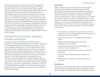 20
Back to Table of Contents >
emerging technologies. There were specific and repeated
recommendations for Point-of-Care Ultrasound (POCUS);
the 2019 Scope of Practice Model subject matter experts
directly addressed this skill and have determined that “portable
technology” (which includes POCUS) has been left to the
“credentialing” process of the EMS organization and medical
director. The Standards revision team believes that the ideal
time for use of these technologies is when a person has been
educated, deemed competent, licensed and credentialed with
knowledge and skill. The local EMS medical director should be
involved in the selection of technologies. Widespread education
based on specific technologies should be decided at the local
or state level. Only after national adoption and inclusion in
a practice analysis should technologies be included in the
National EMS Education Standards and National EMS Scope of
Practice Model.
Instructional Practices: Simulation, Shadowing &
Interprofessional Education
Because education standards are not intended to be a
curriculum, the instructional strategies of simulation, shadowing
and interprofessional education are addressed here but not
in the Standards themselves. The team does believe that an
education program should implement numerous instructional
techniques to accommodate the diversity of student learning
needs inside and outside the EMS classroom. Using numerous
instructional strategies will help reach every learner. A heavy
reliance on the traditional lecture is not ideal and is not
equitable, as some students learn better in different settings
and every student benefits from experiencing other methods of
instruction. Three types of instructional practices were identified
by the public and various stakeholders: simulation, shadowing
and interprofessional education. The team believes that each
practice has merit and should be considered as an additional
instructional strategy.
Simulation
EMS simulation begins in the classroom with educators
creating realistic scenarios to train all levels of EMS
personnel. The practice of allowing students to memorize
and verbalize a check sheet is no longer acceptable and
should be changed. Simulation has proven to increase
critical thinking skills and reduce medical errors in our health
care system. Simple to complex simulation comes in many
forms, from table-top exercises and practicing intramuscular
injections on an orange to standardized live patients and
high-fidelity manikins. Cost will vary, but simulation does not
have to be expensive to be successful. Simulation in EMS
can achieve:
• The creation of a “safe-to-fail” environment in which
students can make mistakes without dire consequences
and learn from those mistakes
• Higher success rates on the NREMT psychomotor
exams
• Enhanced understanding and more robust
therapeutic communication
• Increased understanding and demonstration of
affective domain competencies
• Improvement in critical thinking skills of entry-level
personnel
• Improved safety, effectiveness and efficiency of
services
• Substitution for infrequent or unattainable clinical
scenarios
Shadowing
Shadowing a practicing clinician offers students experiential,
hands-on learning opportunities, and many learners have a
special affinity for it. Shadowing affords a prospective EMS
 