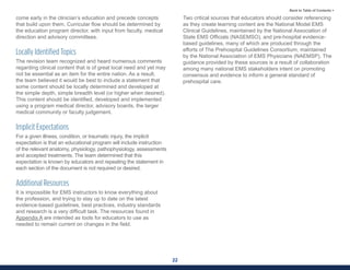 22
Back to Table of Contents >
come early in the clinician’s education and precede concepts
that build upon them. Curricular flow should be determined by
the education program director, with input from faculty, medical
direction and advisory committees.
Locally Identified Topics
The revision team recognized and heard numerous comments
regarding clinical content that is of great local need and yet may
not be essential as an item for the entire nation. As a result,
the team believed it would be best to include a statement that
some content should be locally determined and developed at
the simple depth, simple breadth level (or higher when desired).
This content should be identified, developed and implemented
using a program medical director, advisory boards, the larger
medical community or faculty judgement.
Implicit Expectations
For a given illness, condition, or traumatic injury, the implicit
expectation is that an educational program will include instruction
of the relevant anatomy, physiology, pathophysiology, assessments
and accepted treatments. The team determined that this
expectation is known by educators and repeating the statement in
each section of the document is not required or desired.
Additional Resources
It is impossible for EMS instructors to know everything about
the profession, and trying to stay up to date on the latest
evidence-based guidelines, best practices, industry standards
and research is a very difficult task. The resources found in
Appendix A are intended as tools for educators to use as
needed to remain current on changes in the field.
Two critical sources that educators should consider referencing
as they create learning content are the National Model EMS
Clinical Guidelines, maintained by the National Association of
State EMS Officials (NASEMSO), and pre-hospital evidence-
based guidelines, many of which are produced through the
efforts of The Prehospital Guidelines Consortium, maintained
by the National Association of EMS Physicians (NAEMSP). The
guidance provided by these sources is a result of collaboration
among many national EMS stakeholders intent on promoting
consensus and evidence to inform a general standard of
prehospital care.
 