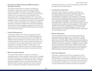 24
Back to Table of Contents >
• Principles of Safely Operating EMS Emergency
Response Vehicles
The intent of this section is to give an overview of
emergency response to ensure the safety of EMS
personnel, patients and others during EMS response
vehicle operations. This does not prepare the entry-level
student to be an experienced and competent driver.
Appropriate driver training designed for the entry-level
provider must be completed as required by state and local
regulations and is not intended to be part of a requirement
to achieve national certification as an emergency medical
responder. Information related to the clinical management
of the patient during emergency response is found in the
clinical sections of the National EMS Education Standards
for each personnel level.
• Incident Management
Information related to the clinical management of the
patient within components of the Incident Management
System is found in the clinical sections of the National
EMS Education Standards for each licensure level. The
material presented in this section should be delivered by
an individual who has been trained and has the proper
credentials to educate students in these areas. The
material may be obtained in-person or through distance
learning as determined by state and local requirements.
• Mass Casualty Incidents
The intent of this section is to give an overview of
operating during a mass casualty incident when a multiple
casualty incident plan is activated. Information related to
the clinical management of the patients during a multiple
casualty incident is found in the clinical sections of the
National EMS Education Standards for each licensure
level. The depth and breadth of training that must be
achieved by clinicians at each level should be determined
by state and local requirements.
• Landing Zone Operations
The intent of this section is to give an overview of
operating safely in and around a landing zone during
air medical operations and transport. The safety
considerations of setting up and operating in a landing
zone should be taught by properly trained experts who
have the proper knowledge and experience in the area
of air medical transportation. The depth and breadth of
information that is needed by each level of clinician should
be determined by state and local regulations. Information
related to the clinical management of the patient being
cared for during air medical operations is found in the
clinical sections of the National EMS Education Standards
for each licensure level.
• Rescue Operations
The intent of this section is to provide an overview of
rescue operations including, but not limited to, vehicle
extrication, low/high angle, water, trench and confined
space to ensure the safety of EMS personnel and patients
during these events. This does not prepare the entry-level
student to become competent or qualified to work in these
rescue environments. Information related to the clinical
management of the patient being cared for during rescue
incidents is found in the clinical sections of the National
EMS Education Standards for each personnel level.
• Hazardous Materials
Information related to the clinical management of the
patient exposed to hazardous materials is found in the
clinical sections of the National EMS Education Standards
for each personnel level. This information may be done as
a corequisite or prerequisite, or as part of the entry-level
course as determined by state and local requirements.
 