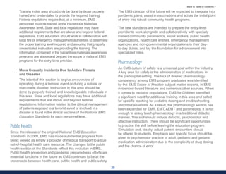 25
Back to Table of Contents >
Training in this area should only be done by those properly
trained and credentialed to provide the required training.
Federal regulations require that, at a minimum, EMS
personnel must be trained at the Hazardous Materials
Awareness level. State and local regulations may have
additional requirements that are above and beyond federal
regulations. EMS educators should work in collaboration with
local fire or emergency management authorities to determine
the proper training level required and assuring that properly
credentialed instructors are providing the training. The
information contained in the hazardous materials awareness
programs are above and beyond the scope of national EMS
programs for the entry-level provider.
• Mass Casualty Incidents Due to Active Threats
and Disaster
The intent of this section is to give an overview of
operating during a terrorist event or during a natural or
man-made disaster. Instruction in this area should be
done by properly trained and knowledgeable individuals in
this area. State and local regulations may have additional
requirements that are above and beyond federal
regulations. Information related to the clinical management
of patients exposed to a terrorist event or involved in a
disaster is found in the clinical sections of the National EMS
Education Standards for each personnel level.
Public Health
Since the release of the original National EMS Education
Standards in 2009, EMS has made substantial progress from
being viewed as simply a provider of medical transport to a true
out-of-hospital health care resource. The changes to the public
health section of the Standards reflect this evolution in EMS.
Public health prevention and pandemic preparedness efforts are
essential functions in the future as EMS continues to be at the
crossroads between health care, public health and public safety.
The EMS clinician of the future will be expected to integrate into
pandemic plans, assist in vaccinations and act as the initial point
of entry into robust community health programs.
The new standards are intended to prepare the entry-level
provider to work alongside and collaboratively with specially
trained community paramedics, social workers, public health
organizations, health care entities, emergency management
agencies and non-governmental organizations in their day-
to-day duties, and lay the foundation for advancement into
specialized roles.
Pharmacology
An EMS culture of safety is a universal goal within the industry.
A key area for safety is the administration of medications in
the prehospital setting. The lack of desired pharmacology
competency among EMS program graduates was identified
by the EMS Scope of Practice subject matter experts, in EMS
evidenced-based literature and numerous other sources. When
it comes to pediatric populations, EMS for Children identified
a significant need for additional training in this area and called
for specific teaching for pediatric dosing and troubleshooting
abnormal situations. As a result, the pharmacology section has
been expanded for EMR, EMT, AEMT and paramedics. It is not
enough to solely teach pharmacology in a traditional didactic
manner. This skill should include didactic, psychomotor and
affective instruction. There should be significant opportunities
to practice the skill before leaving the education program.
Simulation and, ideally, actual patient encounters should
be offered to students. Emphasis and specific focus should be
given to psychomotor practice of adult, pediatric and geriatric
medication administration due to the complexity of drug dosing
and the chance of error.
 