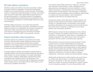 26
Back to Table of Contents >
EMS Safety, Wellness and Resilience
Workforce safety and wellness has been expanded to reflect
principles of stress management, responder mental health,
resilience and suicide prevention across all levels. With greater
number of responders reporting thoughts of suicide, and suicide
rates among first responders significantly exceeding those of
the general population, a foundational level of knowledge is
crucial to addressing this professional and occupational crisis.
An overall greater emphasis on mental health resources is also
recommended.
Standard safety precautions, use of personal protective
equipment, illness and injury prevention, and lifting and moving
patients continue to be emphasized at all levels of emergency
responders. Other areas that have been added include
crew resource management across all levels and disease
transmission in the EMT, AEMT and paramedic curricula.
Pediatric and Geriatric Content Competencies
Individual sections for pediatrics and geriatrics have been
removed, with education content addressing these special
populations now incorporated throughout the education
standards. This change is based on recommendations from
pediatric-focused stakeholders, scientific evidence and
consensus among clinical partners.
Concepts related to geriatric and pediatric patients deserve
equitable attention and should be taught repeatedly throughout
every section of a course resulting in an earlier assimilation
of the content. Pediatric stakeholders reported that anxiety,
unfamiliarity with pediatric patients and equipment, and
discomfort on the part of rescuers calls for aggressive remedies.
These findings may be associated with the low frequency and
high acuity of pediatric encounters.
The need for better EMS assessment, diagnosis, treatment,
safe medication administration, airway management and
appropriate pain management has been identified. In every
aspect of education, troubleshooting and critical thinking are
required when clinical situations are confusing or problematic.
As students acquire knowledge, skills and abilities, opportunities
to compare and contrast pediatric, adult and geriatric
populations will enhance and deepen learning.
During each section of the Standards, relevant pediatric and
geriatric content should be discussed in detail as they aren’t
covered in a separate section. Incorporation of this special
population information into the general content should improve
the comfort level of students by making the care of these
patients part of everyday operations.
EMS education should include knowledge from the cradle to
the grave. Pediatric and geriatric topics should no longer be
minimized, in comparison to “adult” topics, or relegated to an
isolated component of an EMS course, which can create a
perception that the content is somehow less important.
EMS education and care should be family-centered. Family-
centered care is a clinical methodology for the planning,
delivery and evaluation of health care which is established in
an affirming partnership that collaboratively involves patients,
families and the health care providers. Family-centered care
represents a significant transition away from paternalistic
medicine to that which is founded on pillars of respect,
collaboration, information sharing and shared decision-making.
While family-centered care is often taught as an area of focus
for children with special needs, it should be integrated into
the care of all patients. In the case of children with special
health care needs, the family’s knowledge of a child’s condition
can be immensely valuable. Yet, even among children with
 