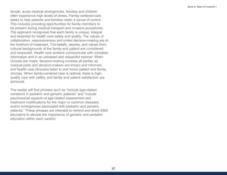 27
Back to Table of Contents >
simple, acute medical emergencies, families and children
often experience high levels of stress. Family-centered care
seeks to help patients and families retain a sense of control.
This includes providing opportunities for family members to
be present during medical transport and invasive procedures.
The approach recognizes that each family is unique, integral
and essential for health care safety and quality. The values of
collaboration, responsiveness and united decision-making are at
the forefront of treatment. The beliefs, desires, and values from
cultural backgrounds of the family and patient are considered
and respected. Health care workers communicate with complete
information and in an unbiased and respectful manner. When
choices are made, decision-making involves all parties as
coequal parts and decision-makers are known and informed,
and health care clinicians listen to and honor patient and family
choices. When family-centered care is optimal, there is high-
quality care with safety, and family and patient satisfaction are
achieved.
The reader will find phrases such as “include age-related
variations in pediatric and geriatric patients” and “include
psychosocial aspects of age-related assessment and
treatment modifications for the major or common diseases
and/or emergencies associated with pediatric and geriatric
patients.” These phrases are intended to remind and direct EMS
educators to elevate the importance of geriatric and pediatric
education within each section.
 