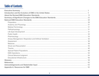 2
Table of Contents
Executive Summary .................................................................................................................................................... 3
Introduction and the Evolution of EMS in the United States ................................................................................... 5
About the Revised EMS Education Standards.......................................................................................................... 15
Summary of Significant Changes to the EMS Education Standards....................................................................... 23
National EMS Education Standards ........................................................................................................................... 28
Preparatory ............................................................................................................................................................ 28
Anatomy and Physiology........................................................................................................................................ 31
Medical Terminology............................................................................................................................................... 31
Pathophysiology ..................................................................................................................................................... 31
Life Span Development .......................................................................................................................................... 31
Public Health........................................................................................................................................................... 32
Pharmacology......................................................................................................................................................... 33
Airway Management, Respiration and Artificial Ventilation .................................................................................... 35
Assessment............................................................................................................................................................ 36
Medicine.................................................................................................................................................................. 38
Shock and Resuscitation........................................................................................................................................ 45
Trauma ................................................................................................................................................................... 46
Special Patient Populations.................................................................................................................................... 50
EMS Operations...................................................................................................................................................... 52
Clinical Behavior/Judgment.................................................................................................................................... 54
Educational Infrastructure....................................................................................................................................... 56
Glossary........................................................................................................................................................................ 59
References.................................................................................................................................................................... 62
Acknowledgements and Stakeholder Input............................................................................................................... 63
Appendix A: Resources for EMS ............................................................................................................................... 65
 