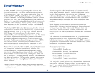3
Back to Table of Contents >
In 2009, the EMS community came together to create the
original National EMS Education Standards (the Standards).
This represented a major step toward realizing the vision put
forth in the 1996 EMS Agenda for the Future and was further
outlined in the EMS Education Agenda for the Future: A Systems
Approach four years later. This new version of the Standards
builds on the foundation created by those landmark documents
and other achievements of the last quarter-century, including
EMS Agenda 2050 and the National Scope of Practice Model.
The National EMS Education Standards outline the minimal
competencies for entry-level EMS clinicians to perform their
roles as outlined in the 2019 and 2021* updated National
EMS Scope of Practice Model. The Standards, while a
national effort, were intentionally created in a way that allows
for diverse implementation methods to meet local needs
and evolving educational practices. This less prescriptive
format of the Standards allows for ongoing revision of EMS
educational content consistent with scientific evidence,
educational practices, and community standards of care.
Noteworthy revisions found in the 2021 edition of the Standards
are based upon input and considerations obtained from
numerous sources. These include stakeholder and public
comments, national guidance documents (the original 2009
National EMS Education Standards, EMS Agenda 2050, and
the 2019 and 2021* updated National Scope of Practice Model),
the National Registry of EMT’s practice analysis, technological
advances, known and evolving best practices, and evidence-
based medicine.
The following areas within the Standards had notable revisions:
public health; pediatrics; geriatrics, behavioral/psychiatric; cultural
humility; EMS operations; pharmacology; and EMS safety,
wellness and resilience. Input was provided and every suggestion
or recommendation was considered. Revision and adjustments
were based on a team discussion, with expert consultation when
needed.
When applying the Standards to individual programs and
classes, EMS educators have the freedom to develop their own
curricula or use any of the wide variety of lesson plans and
instructional resources that are available. This ensures that
each program can specifically address individual and community
needs.
The Standards are not intended to stand as a comprehensive
document guiding the entire development of EMS clinicians,
but rather one part of a comprehensive system. EMS education
programs will incorporate each element of the education system
proposed in the Education Agenda.
These elements include:
• National EMS Core Content
• National EMS Scope of Practice Model
• National EMS Education Standards
• National EMS Certification
• National EMS Program Accreditation
This integrated system approach to EMS education is essential
to achieving the goal of developing EMS clinicians across the
country who are competent in the appropriate knowledge, skills,
and abilities for their licensure level.
Executive Summary
* As a result of the 2020-21 public health emergency, several changes were made under the
urgent update process to the 2019 National EMS Scope of Practice Model which are reflected in
these education standards.
 