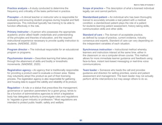 61
Back to Table of Contents >
Practice analysis – A study conducted to determine the
frequency and criticality of the tasks performed in practice.
Preceptor – A clinical teacher or instructor who is responsible for
evaluating and ensuring student progress during hospital and field
experiences. This individual typically has training to be able to
function effectively in the role.
Primary instructor – A person who possesses the appropriate
academic and/or allied health credentials and understanding
of the principles and theories of education, and the required
instructional experience necessary to provide quality instruction to
students. (NAEMSE, 2020)
Program director – The individual responsible for an educational
program or programs.
Psychomotor domain – Describes learning that takes place
through the attainment of skills and bodily or kinesthetic
movements. (NAEMSE, 2020)
Registration agency – An agency that is traditionally responsible
for providing a product used to evaluate a chosen area. States
may voluntarily adopt this product as part of their licensing
process. The registration agency is also responsible for gathering
and housing data to support the validity and reliability of its product.
Regulation – A rule or a statue that prescribes the management,
governance or operation parameters for a given group; tends to
be a function of administrative agencies to which a legislative
body has delegated authority to promulgate rules and regulations
to “regulate a given industry or profession.” Most regulations are
intended to protect public health, safety and welfare.
Scope of practice – The description of what a licensed individual
legally can and cannot perform.
Standardized patient – An individual who has been thoroughly
trained to accurately simulate a real patient with a medical
condition; a standardized patient plays the role of a patient
for students learning patient assessment, history taking skills,
communication skills and other skills.
Standard of care – The domain of acceptable practice,
as defined by scope of practice, current evidence, industry
consensus and experts. Standard of care can vary depending on
the independent variables of each situation.
Synchronous instruction – Instructional method whereby
learners and instructors interact at the same time, either in
the classroom or via a computer-driven course. This method
allows for more immediate learner guidance and feedback using
face-to-face, instant text-based messaging or real-time voice
communications.
Team leader – Someone who leads the call and provides
guidance and direction for setting priorities, scene and patient
assessment and management. The team leader may not actually
perform all the interventions but may assign others to do so.
 