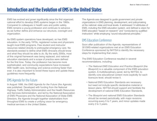 5
Back to Table of Contents >
Introduction and the Evolution of EMS in the United States
EMS has evolved and grown significantly since the first organized,
national effort to develop EMS systems began in the 1960s.
Compared to colleagues in health care and public safety,
EMS remains a young profession and continues to advance
as we further define and enhance our structure, oversight and
organization.
As EMS system operations have developed, so has EMS
education. In the early 1970s, registered nurses and physicians
taught most EMS programs. Few student and instructor
resources related directly to prehospital emergency care. No
standards existed to define what EMS clinicians should know
and what they should be able to do. By the early 2000s, most
of this original framework was being replaced, and national
education standards and a scope of practice were defined
for the first time. Today, the profession has become more
sophisticated, and community expectations have increased.
With health care, technology and science evolving faster than
ever, it is also important to revisit these topics and update these
guidelines more frequently.
EMS Agenda for the Future
In August 1996, the EMS Agenda for the Future (the Agenda)
was published. Developed with funding from the National
Highway Traffic Safety Administration and the Health Resources
and Services Administration, and led by the National Association
of EMS Physicians and the National Association of State EMS
Directors, the Agenda brought together stakeholders from
throughout EMS to create a unifying vision for emergency
medical services in the United States.
The Agenda was designed to guide government and private
organizations in EMS planning, development, and policymaking
at the national, state and local levels. It addressed 14 attributes of
EMS, including the EMS education system, and defined a vision for
EMS education “based on research” and “conducted by qualified
instructors” while employing “sound educational principles.”
EMS Education Conference
Soon after publication of the Agenda, representatives of
30 EMS-related organizations met at an EMS Education
Conference sponsored by NHTSA to identify the necessary
steps for implementing that vision.
The EMS Education Conference resulted in several
recommendations, including:
• The National EMS Education and Practice Blueprint (the
Blueprint) is a valuable component of the EMS education
system. A multidisciplinary panel, led by NHTSA, to
identify core educational content more explicitly for each
licensure level, should revise it.
• National EMS Education Standards are necessary
but need not include specific declarative material or
lesson plans. NHTSA should support and facilitate the
development of national EMS Education Standards.
• The Blueprint and national EMS Education Standards
should be revised periodically, with major revisions
occurring every 5 to 7 years, and minor updates made
every 2 to 3 years.
 