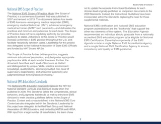 7
Back to Table of Contents >
National EMS Scope of Practice
The National EMS Scope of Practice Model (the Scope of
Practice) is a consensus document that was published in
2007 and revised in 2019. This document defines four levels
of EMS licensure—emergency medical responder (EMR),
emergency medical technician (EMT), advanced emergency
medical technician (AEMT) and paramedic—and delineates the
practices and minimum competencies for each level. The Scope
of Practice does not have regulatory authority but provides
guidance to states. Adherence to the Scope of Practice would
increase uniformity in EMS practice throughout the U.S. and
facilitate reciprocity between states. Leadership for this project
was delegated to the National Association of State EMS Officials
and funded by NHTSA and HRSA.
The Scope of Practice further defines practice, suggests
minimum educational preparation, and designates appropriate
psychomotor skills at each level of licensure. Further, the
document describes each level of licensure as distinct
and distinguished by unique “skills, practice environment,
knowledge, qualifications, services provided, risk, level of
supervisory responsibility, and amount of autonomy and
judgment/critical thinking/decision-making.”
National EMS Education Standards
The National EMS Education Standards replaced the NHTSA
National Standard Curricula at all licensure levels when first
published in 2009. The Standards define the competencies, clinical
behaviors, and judgments that should be met by entry-level EMS
clinicians to meet practice guidelines defined in the Scope of
Practice. Content and concepts defined in the National EMS Core
Content are also integrated within the Standards. Leadership for
this project was delegated to the RedFlash Group and National
Association of EMS Educators, and funded by NHTSA and HRSA.
With input from a large number of stakeholders, the team chose
not to update the separate Instructional Guidelines for each
clinician level originally published as companion documents to the
2009 Standards. Instead, the Instructional Guidelines have been
incorporated within the Standards, replacing the need for those
supplemental materials.
National EMS certification and national EMS education
program accreditation are the “bookends” that support the
other key elements of the system. The Education Agenda
recommended an individual should graduate from a nationally
accredited EMS education program to be eligible for National
EMS Certification. Essential components of the EMS
Agenda include a single National EMS Accreditation Agency
and a single National EMS Certification Agency to ensure
consistency and quality of EMS personnel.
 