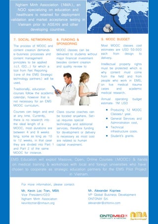 8. FUNDING &
SPONSORING
MOOC classes can be
delivered to students without
major financial investment
besides content creation
and quality review to
release.
7. SOCIAL NETWORKING
The process of MOOC and
content creation demands
e-business processes and
content management
principles to be applied
(c.f. ISO…) for which a
tool from Net Reporting
(one of the EMS Strategic
technology partners) will be
used.
Traditionally, education
courses follow the academic
calendar; however that is
not necessary for an EMS
MOOC curriculum.
Courses can begin and end
at any time. Currently,
there is no research into
the ideal length of a
MOOC, most durations are
between 4 and 8 weeks
long, some as long as 10
to 12 weeks, in that case
they are divided into Part 1
and Part 2 of the same
MOOC for instance.
Nghiem Minh Association (NMA), an
NGO specializing on education and
healthcare is retained for deployment
validation and market acceptance testing in
Vietnam prior to ASEAN and other
developing countries.
9. MOOC BUDGET
Most MOOC classes cost
estimates are USD 50.000
each from design to
delivery.
Intellectual property rights
must be protected which is
why content must come
from the field and from
people who work in EMS,
on live medical trauma
cases and academic
medical research.
Annual operating budget
estimate: 1M USD
 Producing 12 MOOC
Classes/ year.
 General Services and
Administration cost.
 Technical
infrastructure costs.
 Student’s grants.
EMS Education will exploit Massive, Open, Online Courses (MOOC) & hands
on medical training & workshops with local and foreign universities who have
chosen to cooperate as strategic education partners for the EMS Pilot Project
in Vietnam.
For more information, please contact:
Mr. Kevin Loc Tran, MBA
Vice President/CEO
Nghiem Minh Association
kevinloctran@nmavn.org
Class course coaches can
be located anywhere. Set-
up requires special
technology and additional
services, therefore funding
for development or delivery
is necessary as most cost
are related to human
capital investment.
Mr. Alexander Kopriwa
VP Global Business Development
ONTONIX Srl.
alexander@ontonix.com
 