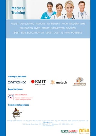 Copyright 2015 Ontomed LLC. No part of this document may be reproduced in any form without the written permission of Ontomed LLC
ONTOMED LLC
1201 Orange Street, Suite 600 PO Box 511 - Wilmington, DE 19899-0511, USA
www.ontomeds.com
Strategic partners:
Legal advisors:
Member of WTS Network &
Lorenz & Partners group
ASSIST DEVELOPING NATIONS TO BENEFIT FROM MODERN EMS
EDUCATION OVER SMART CONNECTED DEVICES.
BEST EMS EDUCATION AT LEAST COST IS NOW POSSIBLE
Commercial sponsors
 