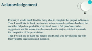 Primarily I would thank God for being able to complete this project in Success.
Then I would like to thank my teacher, whose valuable guidance has been the
ones that helped me patch this project and make it full proof success his
suggestions and his instructions has served as the major contributor towards
the completion of the presentation.
Then I would like to thank my parents and friends who have helped me with
their valuable suggestions and guidance.
Acknowledgement
 
