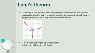 Lami’s theorm
• According to this theorem, when three coplanar, concurrent and non-co-linear f
orces act on a body which is in equilibrium then the magnitude of each force is
proportional to the sine of angle between other two forces.
• This theorem can be proved by the sine law.
( A/Sin α) = ( B/Sin β) = (C/ Sin γ)
 