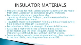  Insulators used for high-voltage power transmission are made
from glass , porcelain or composite polymer materials
 Porcelain insulators are made from clay
, quartz or alumina and feldspar , and are covered with a
smooth glaze to shed water.
 Insulators made from porcelain rich in alumina are used where
high mechanical strength is a criterion.
 Porcelain has a dielectric strength of about 4–10 kV/mm.
 Glass has a higher dielectric strength, but it attracts
condensation and the thick irregular shapes needed for
insulators are difficult to cast without internal strains.
 Some insulator manufacturers stopped making glass insulators
in the late 1960s, switching to ceramic materials.
 