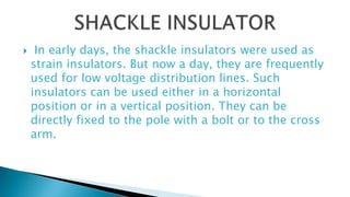  In early days, the shackle insulators were used as
strain insulators. But now a day, they are frequently
used for low voltage distribution lines. Such
insulators can be used either in a horizontal
position or in a vertical position. They can be
directly fixed to the pole with a bolt or to the cross
arm.
 